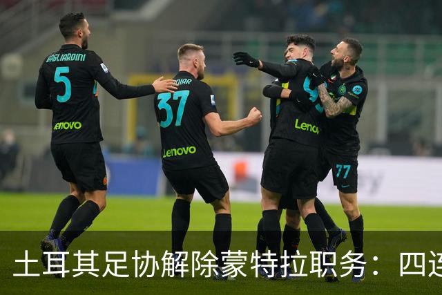 土耳其足协解除蒙特拉职务：四连败引发换帅潮