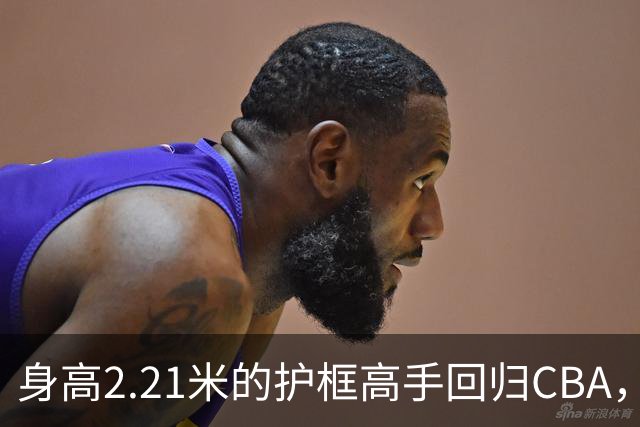 身高2.21米的护框高手回归CBA，加盟天津队迎接新赛季